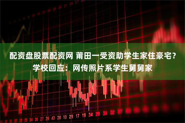 配资盘股票配资网 莆田一受资助学生家住豪宅？学校回应：网传照片系学生舅舅家