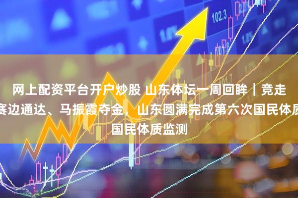 网上配资平台开户炒股 山东体坛一周回眸｜竞走全国赛边通达、马振霞夺金，山东圆满完成第六次国民体质监测