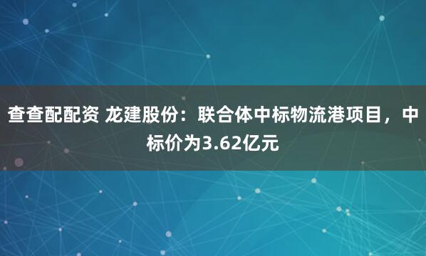 查查配配资 龙建股份：联合体中标物流港项目，中标价为3.62亿元