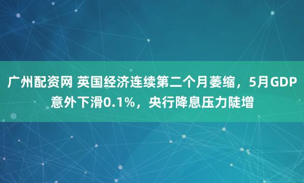 广州配资网 英国经济连续第二个月萎缩，5月GDP意外下滑0.1%，央行降息压力陡增