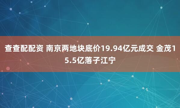 查查配配资 南京两地块底价19.94亿元成交 金茂15.5亿落子江宁