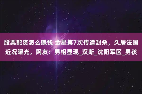 股票配资怎么赚钱 金星第7次传遭封杀，久居法国近况曝光，网友：男相显现_汉斯_沈阳军区_男孩