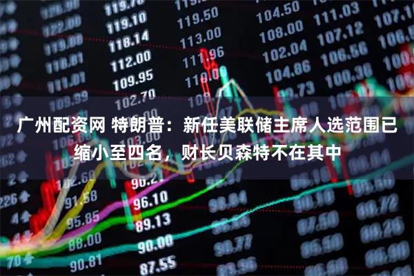 广州配资网 特朗普：新任美联储主席人选范围已缩小至四名，财长贝森特不在其中