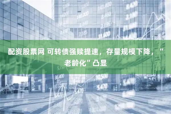配资股票网 可转债强赎提速，存量规模下降，“老龄化”凸显
