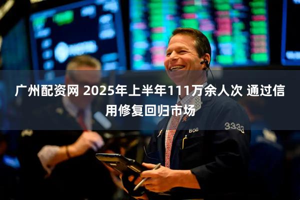 广州配资网 2025年上半年111万余人次 通过信用修复回归市场