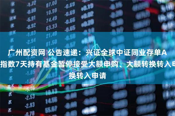广州配资网 公告速递：兴证全球中证同业存单AAA指数7天持有基金暂停接受大额申购、大额转换转入申请