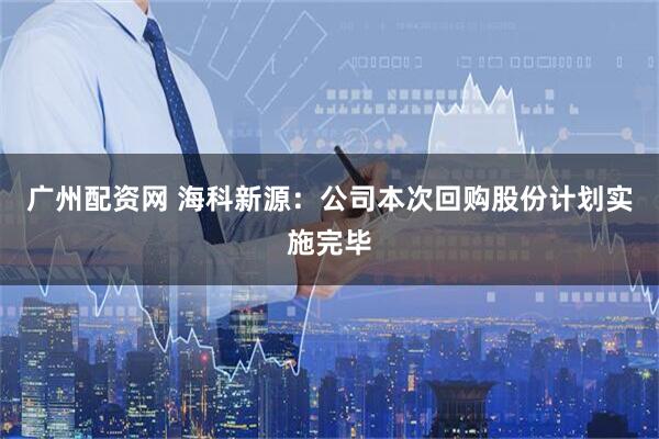 广州配资网 海科新源：公司本次回购股份计划实施完毕