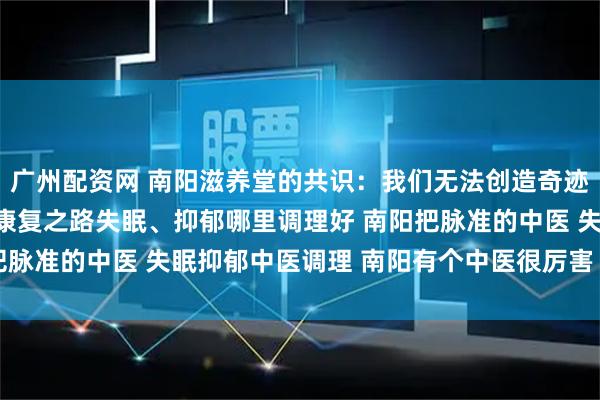 广州配资网 南阳滋养堂的共识：我们无法创造奇迹，但能陪伴您走最快的康复之路失眠、抑郁哪里调理好 南阳把脉准的中医 失眠抑郁中医调理 南阳有个中医很厉害 口碑中医
