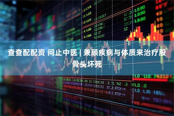 查查配配资 问止中医 | 兼顾疾病与体质来治疗股骨头坏死