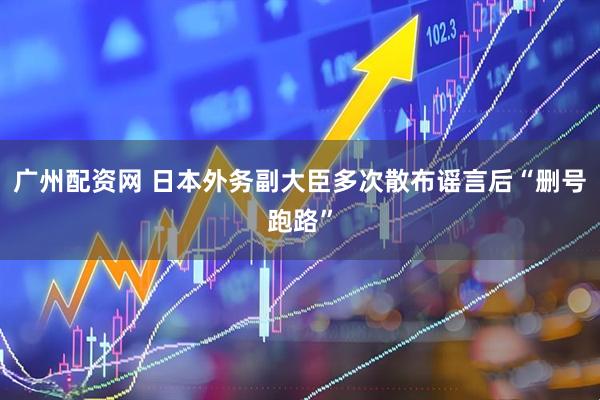 广州配资网 日本外务副大臣多次散布谣言后“删号跑路”