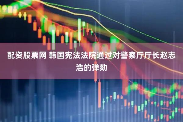 配资股票网 韩国宪法法院通过对警察厅厅长赵志浩的弹劾