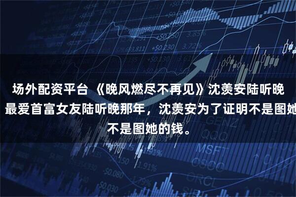 场外配资平台 《晚风燃尽不再见》沈羡安陆听晚小说：最爱首富女友陆听晚那年，沈羡安为了证明不是图她的钱。