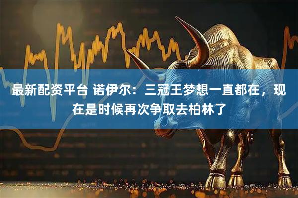 最新配资平台 诺伊尔：三冠王梦想一直都在，现在是时候再次争取去柏林了