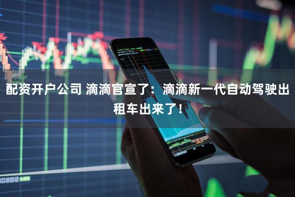 配资开户公司 滴滴官宣了：滴滴新一代自动驾驶出租车出来了！