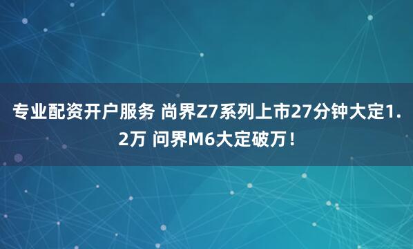 专业配资开户服务 尚界Z7系列上市27分钟大定1.2万 问界M6大定破万！